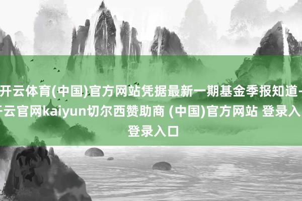 开云体育(中国)官方网站凭据最新一期基金季报知道-开云官网kaiyun切尔西赞助商 (中国)官方网站 登录入口