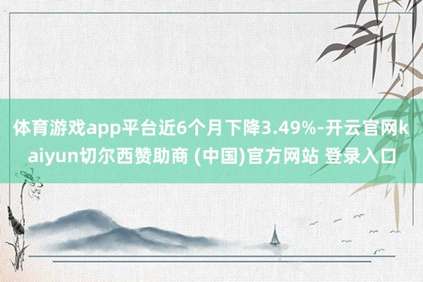 体育游戏app平台近6个月下降3.49%-开云官网kaiyun切尔西赞助商 (中国)官方网站 登录入口