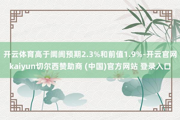 开云体育高于阛阓预期2.3%和前值1.9%-开云官网kaiyun切尔西赞助商 (中国)官方网站 登录入口