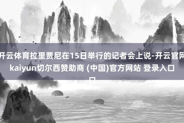 开云体育拉里贾尼在15日举行的记者会上说-开云官网kaiyun切尔西赞助商 (中国)官方网站 登录入口