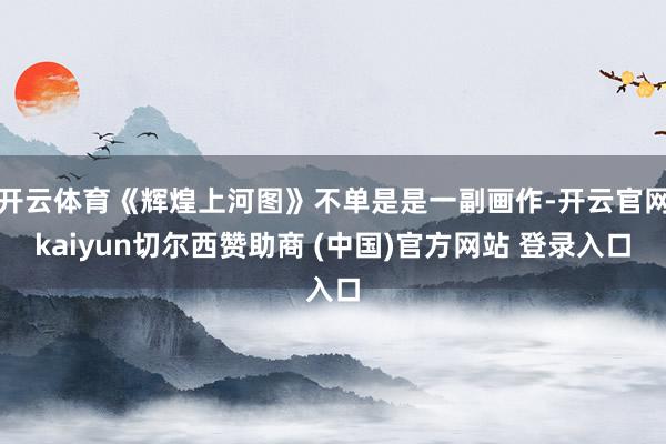 开云体育《辉煌上河图》不单是是一副画作-开云官网kaiyun切尔西赞助商 (中国)官方网站 登录入口