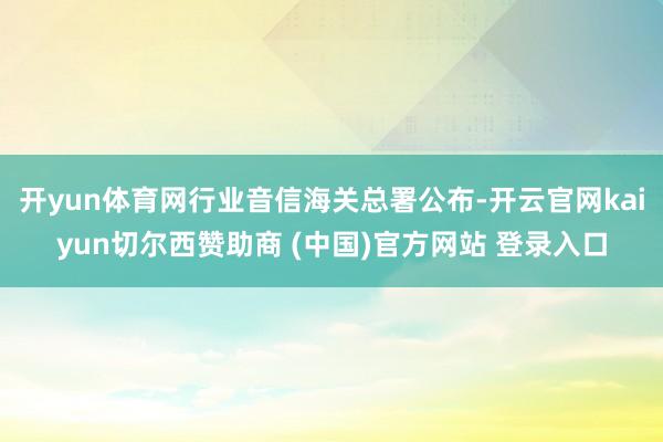 开yun体育网行业音信海关总署公布-开云官网kaiyun切尔西赞助商 (中国)官方网站 登录入口