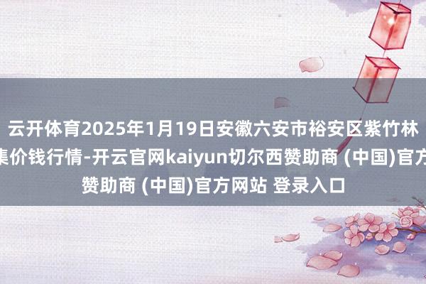 云开体育2025年1月19日安徽六安市裕安区紫竹林农居品批发市集价钱行情-开云官网kaiyun切尔西赞助商 (中国)官方网站 登录入口