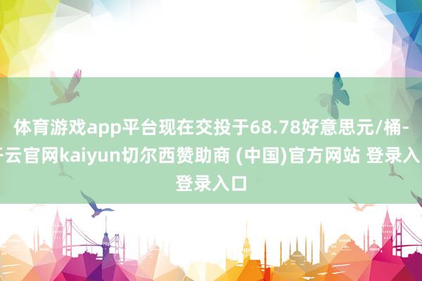 体育游戏app平台现在交投于68.78好意思元/桶-开云官网kaiyun切尔西赞助商 (中国)官方网站 登录入口